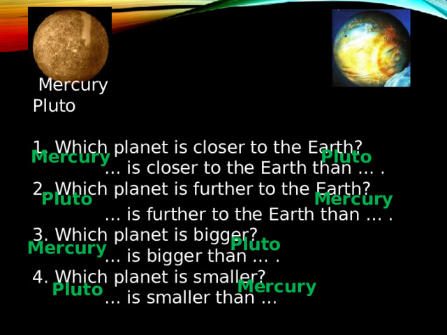  Compare:   Mercury  Pluto 1. Which planet is closer to the Earth?   … is closer to the Earth than … . 2. Which planet is further to the Earth?  … is further to the Earth than … . 3. Which planet is bigger?  … is bigger than … . 4. Which planet is smaller?  … is smaller than … Mercury Pluto Pluto Mercury Pluto Mercury Mercury Pluto 