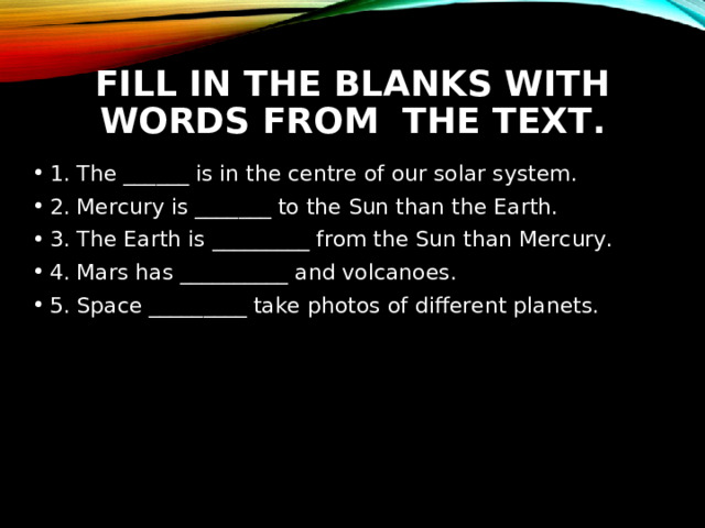 FILL IN THE BLANKS WITH WORDS FROM THE TEXT. 1. The ______ is in the centre of our solar system. 2. Mercury is _______ to the Sun than the Earth. 3. The Earth is _________ from the Sun than Mercury. 4. Mars has __________ and volcanoes. 5. Space _________ take photos of different planets.  