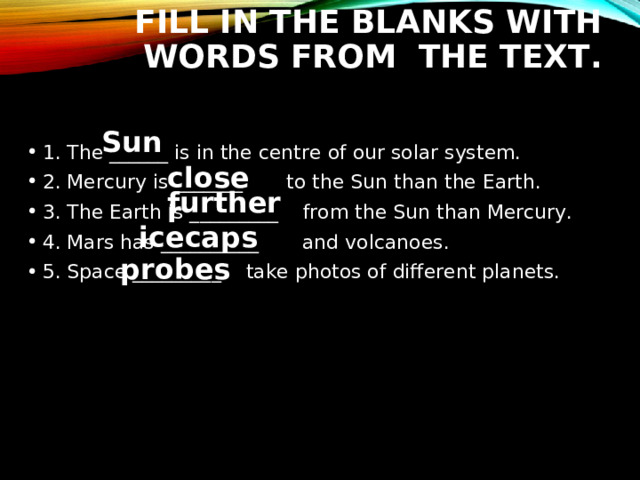 FILL IN THE BLANKS WITH WORDS FROM THE TEXT. Sun 1. The ______ is in the centre of our solar system. 2. Mercury is _______  to the Sun than the Earth. 3. The Earth is _________  from the Sun than Mercury. 4. Mars has __________  and volcanoes. 5. Space _________  take photos of different planets.  closer further icecaps probes 