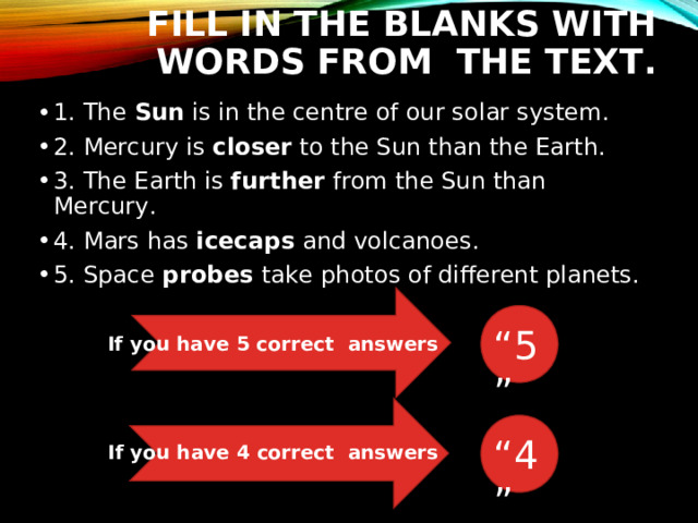FILL IN THE BLANKS WITH WORDS FROM THE TEXT. 1. The Sun is in the centre of our solar system. 2. Mercury is closer to the Sun than the Earth. 3. The Earth is further from the Sun than Mercury. 4. Mars has icecaps and volcanoes. 5. Space probes take photos of different planets. “ 5” If you have 5 correct answers “ 4” If you have 4 correct answers 