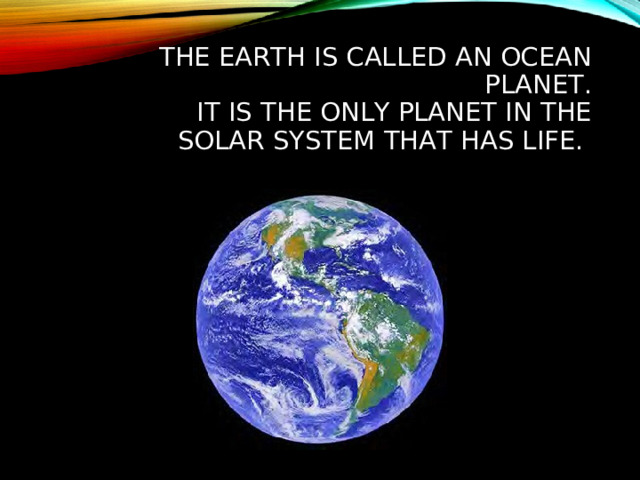 THE EARTH IS CALLED AN OCEAN PLANET.  IT IS THE ONLY PLANET IN THE SOLAR SYSTEM THAT HAS LIFE.  