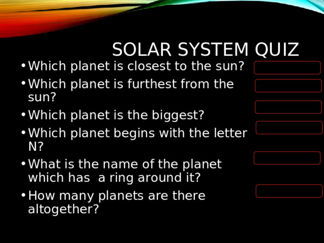 SOLAR SYSTEM QUIZ Which planet is closest to the sun? Which planet is furthest from the sun? Which planet is the biggest? Which planet begins with the letter N? What is the name of the planet which has a ring around it? How many planets are there altogether?   