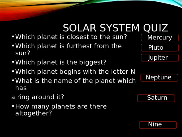 SOLAR SYSTEM QUIZ Mercury Which planet is closest to the sun? Which planet is furthest from the sun? Which planet is the biggest? Which planet begins with the letter N What is the name of the planet which has a ring around it? How many planets are there altogether?  Pluto Jupiter Neptune Saturn Nine  