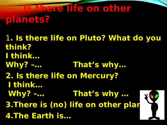  Is there life on other planets? 1 . Is there life on Pluto? What do you think? I think … Why? – … That’s why …  2. Is there life on Mercury?  I think …  Why? – … That’s why …  3.There is ( no ) life on other planets.  4.The Earth is …  