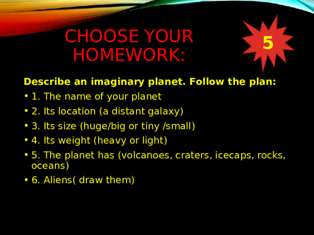 CHOOSE YOUR HOMEWORK: 5 Describe an imaginary planet. Follow the plan: 1. The name of your planet 2. Its location (a distant galaxy) 3. Its size (huge/big or tiny /small) 4. Its weight (heavy or light) 5. The planet has (volcanoes, craters, icecaps, rocks, oceans) 6. Aliens( draw them) 