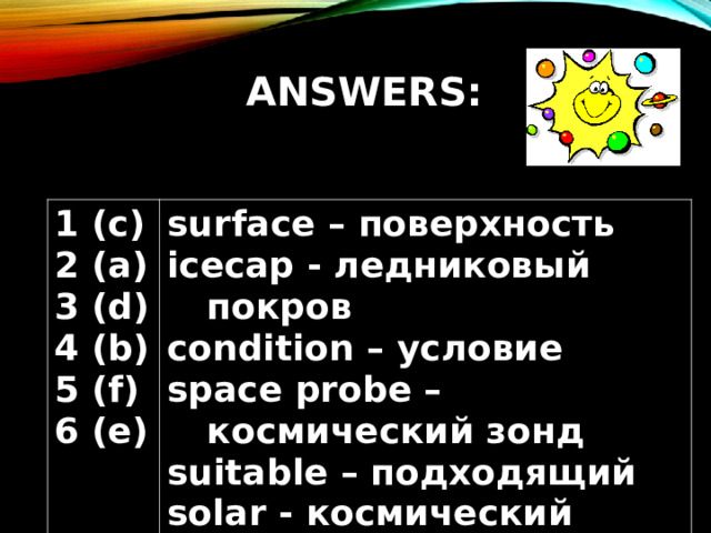 ANSWERS: 1 (c) 2 (a) 3 (d) 4 (b) 5 (f) 6 (e) surface – поверхность icecap - ледниковый покров condition – условие space probe – космический зонд suitable – подходящий solar - космический 