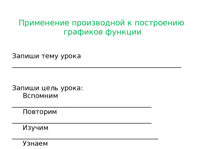 Применение производной к построению графиков функции Запиши тему урока ___________________________________________________ Запиши цель урока:  Вспомним __________________________________________  Повторим __________________________________________  Изучим ____________________________________________  Узнаем ____________________________________________  Построим _________________________________________  Научимся ___________________________________________  