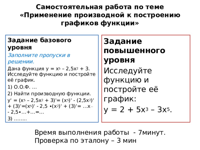 Самостоятельная работа по теме  «Применение производной к построению графиков  функции»   Задание базового уровня Задание повышенного уровня Заполните пропуски в решении. Исследуйте функцию и постройте её график: Дана функция у = х 5 – 2,5х 2 + 3. Исследуйте функцию и постройте её график. у = 2 + 5х 3 – 3х 5 . 1) О.О.Ф. … 2) Найти производную функции. уꞌ = (х 5 – 2,5х 2 + 3)ꞌ= (х 5 )ꞌ - (2,5х 2 )ꞌ + (3)ꞌ=(х 5 )ꞌ - 2,5 ∙(х 2 )ꞌ + (3)ꞌ= …х … - 2,5∙…+…=… 3) …….. Время выполнения работы - 7минут. Проверка по эталону – 3 мин