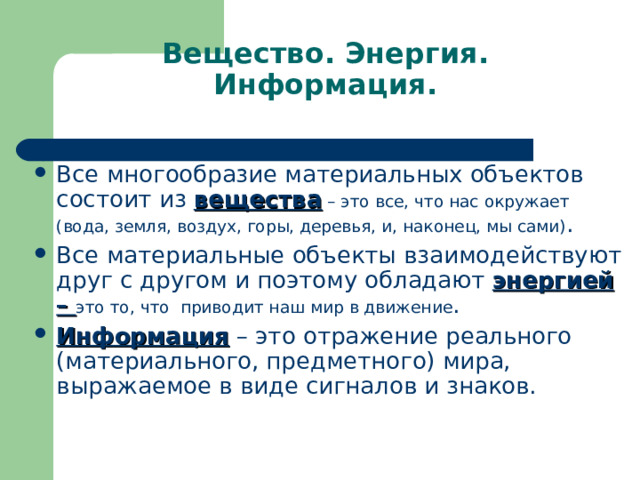 Вещество. Энергия. Информация. Все многообразие материальных объектов состоит из вещества – это все, что нас окружает (вода, земля, воздух, горы, деревья, и, наконец, мы сами) . Все материальные объекты взаимодействуют друг с другом и поэтому обладают энергией – это то, что приводит наш мир в движение . Информация – это отражение реального (материального, предметного) мира, выражаемое в виде сигналов и знаков. 