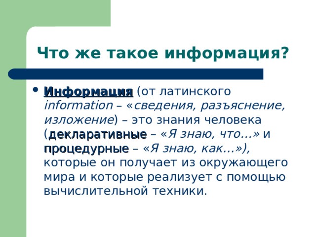 Что же такое информация? Информация (от латинского information – « сведения, разъяснение, изложение ) – это знания человека ( декларативные – « Я знаю, что…» и процедурные – « Я знаю, как…»), которые он получает из окружающего мира и которые реализует с помощью вычислительной техники. 