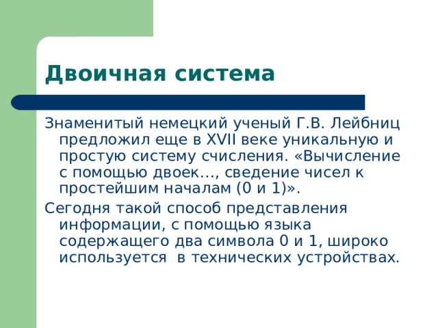 Двоичная система Знаменитый немецкий ученый Г.В. Лейбниц предложил еще в XVII веке уникальную и простую систему счисления. «Вычисление с помощью двоек…, сведение чисел к простейшим началам (0 и 1)». Сегодня такой способ представления информации, с помощью языка содержащего два символа 0 и 1, широко используется в технических устройствах. 