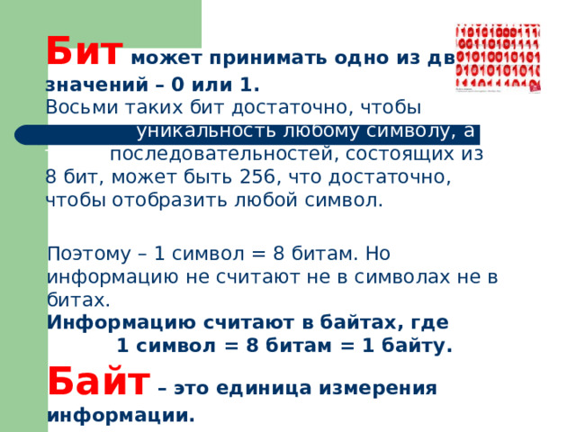 Бит может принимать одно из двух значений – 0 или 1.  Восьми таких бит достаточно, чтобы придать уникальность любому символу, а таких последовательностей, состоящих из 8 бит, может быть 256, что достаточно, чтобы отобразить любой символ. Поэтому – 1 символ = 8 битам. Но информацию не считают не в символах не в битах. Информацию считают в байтах, где 1 символ = 8 битам = 1 байту. Байт – это единица измерения информации. 