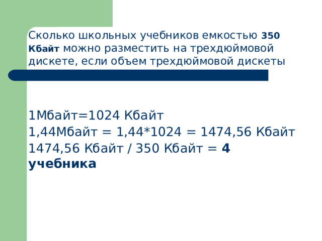 Сколько школьных учебников емкостью 350 Кбайт можно разместить на трехдюймовой дискете, если объем трехдюймовой дискеты – 1,44 Мбайт Решение 1Мбайт=1024 Кбайт 1,44Мбайт = 1,44*1024 = 1474,56 Кбайт 1474,56 Кбайт / 350 Кбайт = 4 учебника 