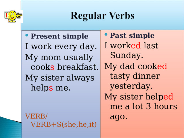 Past simple I work ed last Sunday. My dad cook ed tasty dinner yesterday. My sister help ed me a lot 3 hours ago. VERB +ED (2d form) Present simple I work every day. My mom usually cook s breakfast. My sister always help s me. VERB/VERB+S(she,he,it) 