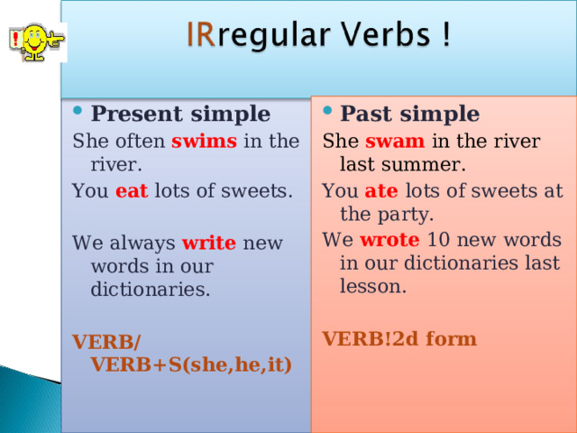 Present simple She often swims in the river. You eat lots of sweets. We always write new words in our dictionaries. VERB/VERB+S(she,he,it)  Past simple She swam in the river last summer. You ate  lots of sweets at the party. We wrote 10 new words in our dictionaries last lesson. VERB!2d  form 