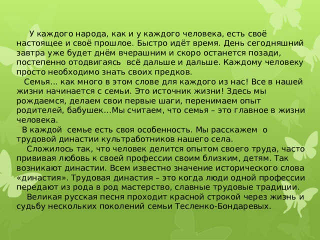   У каждого народа, как и у каждого человека, есть своё настоящее и своё прошлое. Быстро идёт время. День сегодняшний завтра уже будет днём вчерашним и скоро останется позади, постепенно отодвигаясь всё дальше и дальше. Каждому человеку просто необходимо знать своих предков.  Семья... как много в этом слове для каждого из нас! Все в нашей жизни начинается с семьи. Это источник жизни! Здесь мы рождаемся, делаем свои первые шаги, перенимаем опыт родителей, бабушек…Мы считаем, что семья – это главное в жизни человека.  В каждой семье есть своя особенность. Мы расскажем о трудовой династии культработников нашего села.  Сложилось так, что человек делится опытом своего труда, часто прививая любовь к своей профессии своим близким, детям. Так возникают династии. Всем известно значение исторического слова «династия». Трудовая династия – это когда люди одной профессии передают из рода в род мастерство, славные трудовые традиции.  Великая русская песня проходит красной строкой через жизнь и судьбу нескольких поколений семьи Тесленко-Бондаревых. 