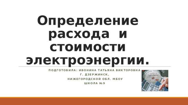 Определение расхода и стоимости электроэнергии. Подготовила: Ивонина Татьяна Викторовна г. Дзержинск,  Нижегородской обл. МБОУ Школа №9 