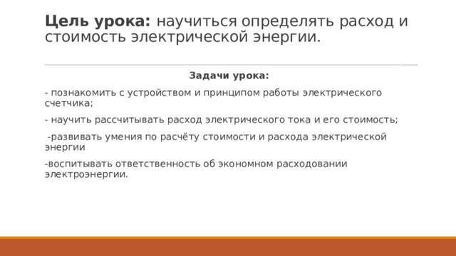 Цель урока: научиться определять расход и стоимость электрической энергии.   Задачи урока: - познакомить с устройством и принципом работы электрического счетчика; - научить рассчитывать расход электрического тока и его стоимость;  -развивать умения по расчёту стоимости и расхода электрической энергии -воспитывать ответственность об экономном расходовании электроэнергии. 