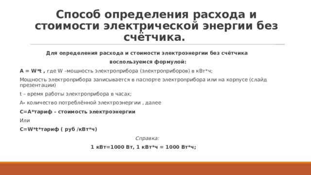 Способ определения расхода и стоимости электрической энергии без счётчика.  Для определения расхода и стоимости электроэнергии без счётчика  воспользуемся формулой: А = W*t ,  где W –мощность электроприбора (электроприборов) в кВт*ч; Мощность электроприбора записывается в паспорте электроприбора или на корпусе (слайд презентации) t – время работы электроприбора в часах; А -  количество потреблённой электроэнергии , далее С=А*тариф - стоимость электроэнергии Или С=W*t*тариф ( руб /кВт*ч) Справка: 1 кВт=1000 Вт, 1 кВт*ч = 1000 Вт*ч;    