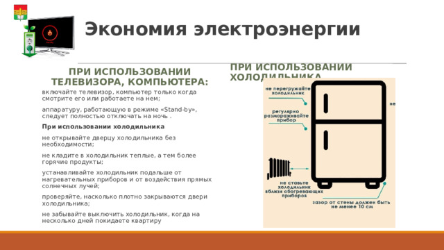 Экономия электроэнергии При использовании телевизора, компьютера: При использовании холодильника включайте телевизор, компьютер только когда смотрите его или работаете на нем; аппаратуру, работающую в режиме «Stand-by», следует полностью отключать на ночь . При использовании холодильника не открывайте дверцу холодильника без необходимости; не кладите в холодильник теплые, а тем более горячие продукты; устанавливайте холодильник подальше от нагревательных приборов и от воздействия прямых солнечных лучей; проверяйте, насколько плотно закрываются двери холодильника; не забывайте выключить холодильник, когда на несколько дней покидаете квартиру 