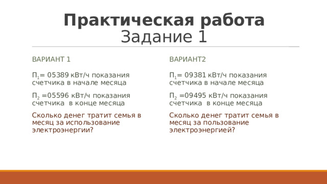 Практическая работа  Задание 1 Вариант 1 вариант2 П 1 = 05389   кВт/ч показания счетчика в начале месяца П 2  =05596 кВт/ч показания счетчика в конце месяца Сколько денег тратит семья в месяц за использование электроэнергии? П 1 = 09381   кВт/ч показания счетчика в начале месяца П 2  =09495 кВт/ч показания счетчика в конце месяца Сколько денег тратит семья в месяц за пользование электроэнергией? 