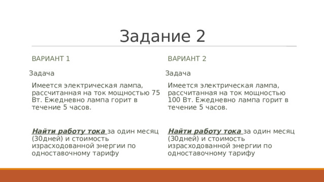 Задание 2 Вариант 1 Вариант 2 Задача Задача Имеется электрическая лампа, рассчитанная на ток мощностью 100 Вт. Ежедневно лампа горит в течение 5 часов. Имеется электрическая лампа, рассчитанная на ток мощностью 75 Вт. Ежедневно лампа горит в течение 5 часов.   Найти работу тока за один месяц (30дней) и стоимость израсходованной энергии по одноставочному тарифу Найти работу тока за один месяц (30дней) и стоимость израсходованной энергии по одноставочному тарифу 