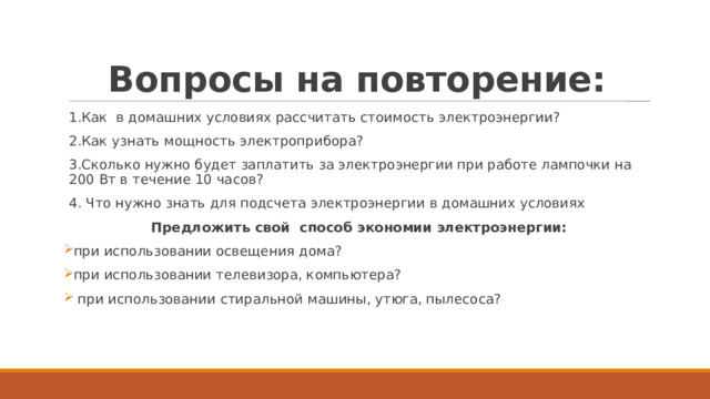 Вопросы на повторение: 1.Как в домашних условиях рассчитать стоимость электроэнергии? 2.Как узнать мощность электроприбора? 3.Сколько нужно будет заплатить за электроэнергии при работе лампочки на 200 Вт в течение 10 часов? 4. Что нужно знать для подсчета электроэнергии в домашних условиях Предложить свой способ экономии электроэнергии: при использовании освещения дома? при использовании телевизора, компьютера?  при использовании стиральной машины, утюга, пылесоса?    