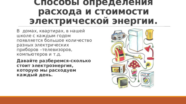 Способы определения расхода и стоимости электрической энергии. В домах, квартирах, в нашей школе с каждым годом появляется большое количество разных электрических приборов –телевизоров, компьютеров и т.д. Давайте разберемся-сколько стоит электроэнергия, которую мы расходуем каждый день. 