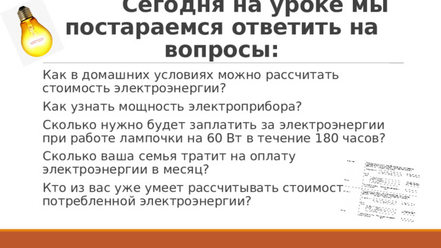  Сегодня на уроке мы постараемся ответить на вопросы: Как в домашних условиях можно рассчитать стоимость электроэнергии? Как узнать мощность электроприбора? Сколько нужно будет заплатить за электроэнергии при работе лампочки на 60 Вт в течение 180 часов? Сколько ваша семья тратит на оплату электроэнергии в месяц? Кто из вас уже умеет рассчитывать стоимость потребленной электроэнергии? 