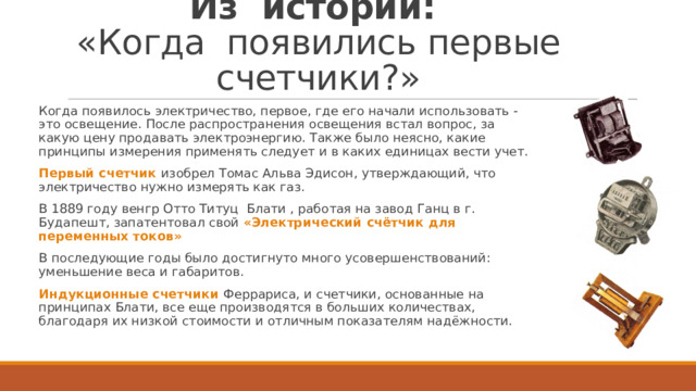 Из истории:  «Когда появились первые счетчики?» Когда появилось электричество, первое, где его начали использовать - это освещение. После распространения освещения встал вопрос, за какую цену продавать электроэнергию. Также было неясно, какие принципы измерения применять следует и в каких единицах вести учет. Первый счетчик   изобрел Томас Альва Эдисон, утверждающий, что электричество нужно измерять как газ.  В 1889 году венгр Отто Титуц Блати , работая на завод Ганц в г. Будапешт, запатентовал свой «Электрический счётчик для переменных токов» В последующие годы было достигнуто много усовершенствований: уменьшение веса и габаритов. Индукционные счетчики Феррариса, и счетчики, основанные на принципах Блати, все еще производятся в больших количествах, благодаря их низкой стоимости и отличным показателям надёжности. 