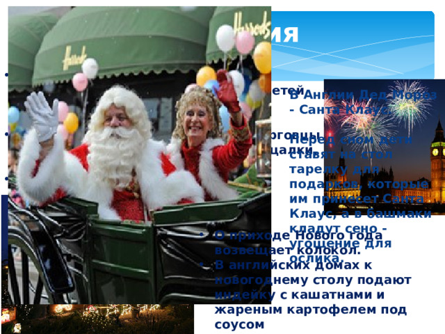 Англия В Англии принято на Новый год разыгрывать представления для детей на сюжеты старинных английских сказок. Всю новогоднюю ночь уличные торговцы продают игрушки, свистульки, пищалки, маски, воздушные шары. Именно в Англии возник обычай обмениваться к Новому году поздравительными открытками. В Англии Дед Мороз - Санта Клаус.  Перед сном дети ставят на стол тарелку для подарков, которые им принесет Санта Клаус, а в башмаки кладут сено - угощение для ослика. О приходе Нового года возвещает колокол. В английских домах к новогоднему столу подают индейку с кашатнами и жареным картофелем под соусом 
