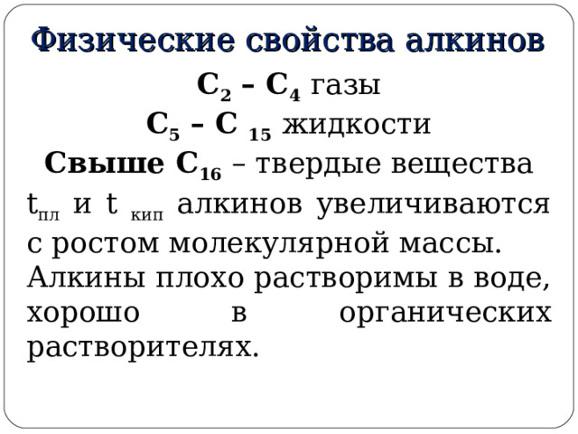 Физические свойства алкинов С 2 – С 4  газы С 5 – С 15  жидкости Свыше С 16  – твердые вещества t пл и t кип алкинов увеличиваются с ростом молекулярной массы. Алкины плохо растворимы в воде, хорошо в органических растворителях. 