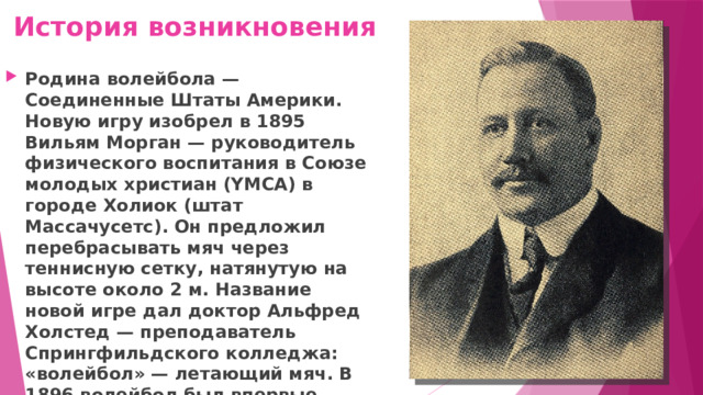 История возникновения Родина волейбола — Соединенные Штаты Америки. Новую игру изобрел в 1895 Вильям Морган — руководитель физического воспитания в Союзе молодых христиан (YMCA) в городе Холиок (штат Массачусетс). Он предложил перебрасывать мяч через теннисную сетку, натянутую на высоте около 2 м. Название новой игре дал доктор Альфред Холстед — преподаватель Спрингфильдского колледжа: «волейбол» — летающий мяч. В 1896 волейбол был впервые продемонстрирован перед публикой. 