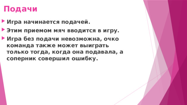 Подачи Игра начинается подачей. Этим приемом мяч вводится в игру. Игра без подачи невозможна, очко команда также может выиграть только тогда, когда она подавала, а соперник совершил ошибку. 