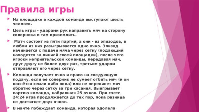 Правила игры На площадке в каждой команде выступают шесть человек. Цель игры - ударами рук направить мяч на сторону соперника и там приземлить.  Матч состоит из пяти партий, а они - из эпизодов, в любом из них разыгрывается одно очко. Эпизод начинается с подачи мяча через сетку (подающий находится за линией своей площадки), после чего игроки неприятельской команды, передавая мяч, друг другу не более двух раз, третьим ударом отправляют его через сетку. Команда получает очко и право на следующую подачу, если её соперник не сумеет отбить мяч (и он коснётся земли либо пола) или не перекинет мяч обратно через сетку за три касания. Выигрывает партию команда, набравшая 25 очков. При счете 24:24 игра продолжается до тех пор, пока разница не достигнет двух очков. В мачте побеждает команда, которая одолела соперника в трёх партиях из пяти. В пятой партии требуется набрать не 25, а 15очков. 