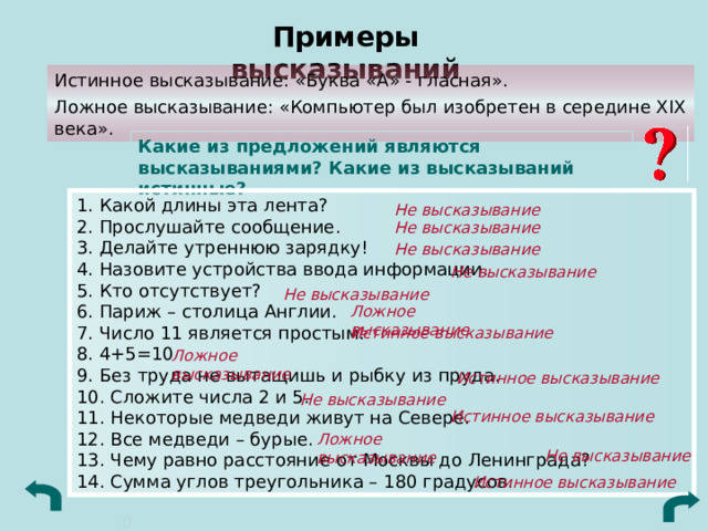 Примеры высказываний Истинное высказывание: «Буква «А» - гласная». Ложное высказывание: «Компьютер был изобретен в середине XIX века». Какие из предложений являются высказываниями? Какие из высказываний истинные? 1. Какой длины эта лента?  2. Прослушайте сообщение.  3. Делайте утреннюю зарядку!  4. Назовите устройства ввода информации.  5. Кто отсутствует?  6. Париж – столица Англии.  7. Число 11 является простым.  8. 4+5=10  9. Без труда не вытащишь и рыбку из пруда.  10. Сложите числа 2 и 5.  11. Некоторые медведи живут на Севере.  12. Все медведи – бурые.  13. Чему равно расстояние от Москвы до Ленинграда?  14. Сумма углов треугольника – 180 градусов. Не высказывание Не высказывание Не высказывание Не высказывание Не высказывание Ложное высказывание Истинное высказывание Ложное высказывание Истинное высказывание Не высказывание Истинное высказывание Ложное высказывание Не высказывание Истинное высказывание 0 