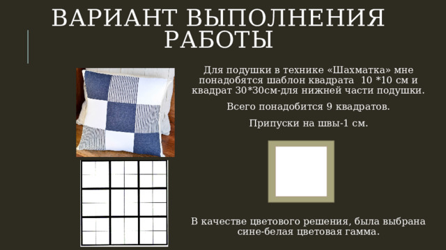Вариант выполнения работы Для подушки в технике «Шахматка» мне понадобятся шаблон квадрата 10 *10 см и квадрат 30*30см-для нижней части подушки. Всего понадобится 9 квадратов. Припуски на швы-1 см. В качестве цветового решения, была выбрана сине-белая цветовая гамма. 