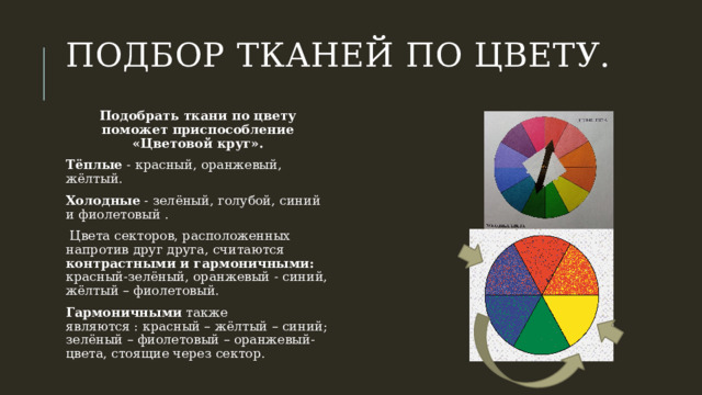 Подбор тканей по цвету.   Подобрать ткани по цвету поможет приспособление «Цветовой круг». Тёплые - красный, оранжевый, жёлтый.  Холодные - зелёный, голубой, синий и фиолетовый .   Цвета секторов, расположенных напротив друг друга, считаются контрастными и гармоничными: красный-зелёный, оранжевый - синий, жёлтый – фиолетовый. Гармоничными также являются : красный – жёлтый – синий; зелёный – фиолетовый – оранжевый-цвета, стоящие через сектор. 