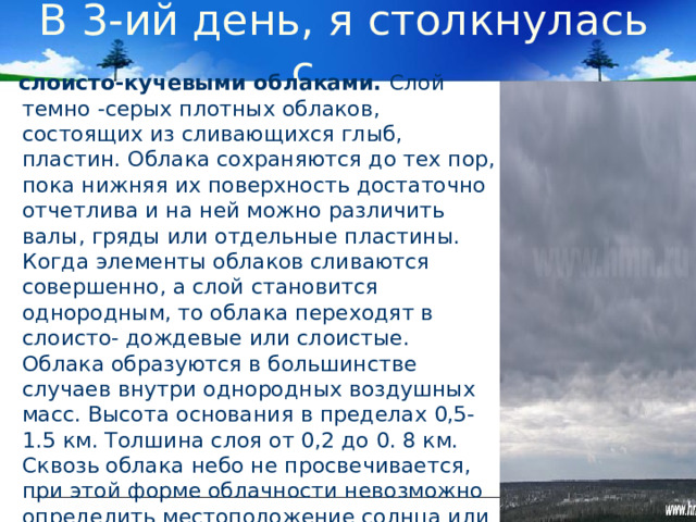  В 3-ий день, я столкнулась с …  слоисто-кучевыми облаками. Слой темно -серых плотных облаков, состоящих из сливающихся глыб, пластин. Облака сохраняются до тех пор, пока нижняя их поверхность достаточно отчетлива и на ней можно различить валы, гряды или отдельные пластины. Когда элементы облаков сливаются совершенно, а слой становится однородным, то облака переходят в слоисто- дождевые или слоистые. Облака образуются в большинстве случаев внутри однородных воздушных масс. Высота основания в пределах 0,5-1.5 км. Толшина слоя от 0,2 до 0. 8 км. Сквозь облака небо не просвечивается, при этой форме облачности невозможно определить местоположение солнца или луны. Значит, в ближайшее время, ожидается, дождь или редкий снег.   