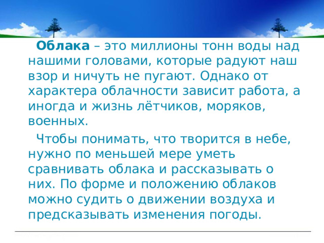  Облака – это миллионы тонн воды над нашими головами, которые радуют наш взор и ничуть не пугают. Однако от характера облачности зависит работа, а иногда и жизнь лётчиков, моряков, военных.  Чтобы понимать, что творится в небе, нужно по меньшей мере уметь сравнивать облака и рассказывать о них. По форме и положению облаков можно судить о движении воздуха и предсказывать изменения погоды. 