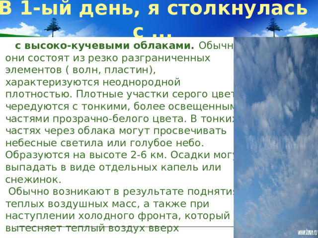 В 1-ый день, я столкнулась с ...   с высоко-кучевыми облаками. Обычно они состоят из резко разграниченных элементов ( волн, пластин), характеризуются неоднородной плотностью. Плотные участки серого цвета чередуются с тонкими, более освещенными частями прозрачно-белого цвета. В тонких частях через облака могут просвечивать небесные светила или голубое небо. Образуются на высоте 2-6 км. Осадки могут выпадать в виде отдельных капель или снежинок.   Обычно возникают в результате поднятия теплых воздушных масс, а также при наступлении холодного фронта, который вытесняет теплый воздух вверх Значит, в скором времени, возможно похолодание и дождь со снегом. 