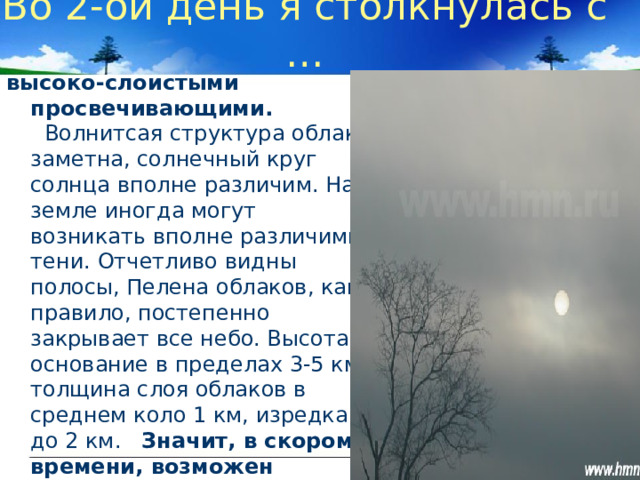 Во 2-ой день я столкнулась с … высоко-слоистыми просвечивающими.    Волнитсая структура облака заметна, солнечный круг солнца вполне различим. На земле иногда могут возникать вполне различимые тени. Отчетливо видны полосы, Пелена облаков, как правило, постепенно закрывает все небо. Высота основание в пределах 3-5 км, толщина слоя облаков в среднем коло 1 км, изредка до 2 км. Значит, в скором времени, возможен небольшой дождь.   