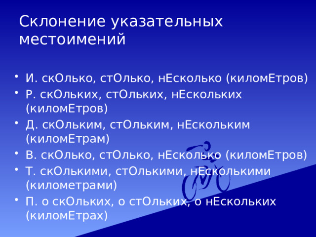 Склонение указательных местоимений И. скОлько, стОлько, нЕсколько (киломЕтров) Р. скОльких, стОльких, нЕскольких (киломЕтров) Д. скОльким, стОльким, нЕскольким (киломЕтрам) В. скОлько, стОлько, нЕсколько (киломЕтров) Т. скОлькими, стОлькими, нЕсколькими (километрами) П. о скОльких, о стОльких, о нЕскольких (киломЕтрах) 