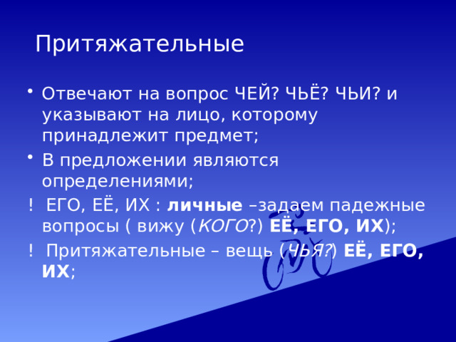  Притяжательные Отвечают на вопрос ЧЕЙ? ЧЬЁ? ЧЬИ? и указывают на лицо, которому принадлежит предмет; В предложении являются определениями; ! ЕГО, ЕЁ, ИХ : личные –задаем падежные вопросы ( вижу ( КОГО ?) ЕЁ, ЕГО, ИХ ); ! Притяжательные – вещь ( ЧЬЯ? ) ЕЁ, ЕГО, ИХ ; 