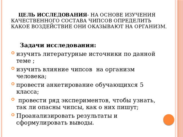  Цель исследования - на основе изучения качественного состава чипсов определить какое воздействие они оказывают на организм.       Задачи исследования: изучить литературные источники по данной теме ; изучить влияние чипсов на организм человека; провести анкетирование обучающихся 5 класса;   провести ряд экспериментов, чтобы узнать, так ли опасны чипсы, как о них пишут; Проанализировать результаты и сформулировать выводы. 