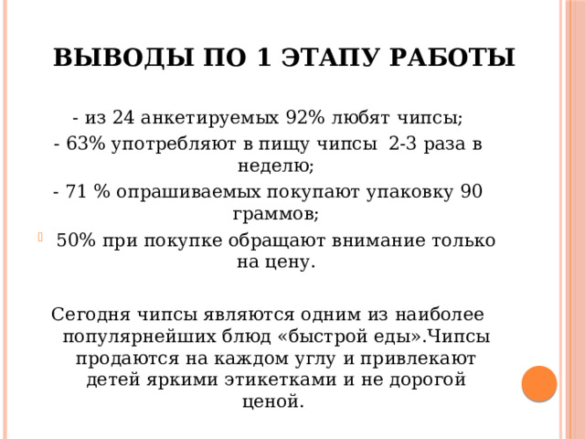 Выводы по 1 этапу работы - из 24 анкетируемых 92% любят чипсы; - 63% употребляют в пищу чипсы 2-3 раза в неделю; - 71 % опрашиваемых покупают упаковку 90 граммов; 50% при покупке обращают внимание только на цену. Сегодня чипсы являются одним из наиболее популярнейших блюд «быстрой еды».Чипсы продаются на каждом углу и привлекают детей яркими этикетками и не дорогой ценой. 