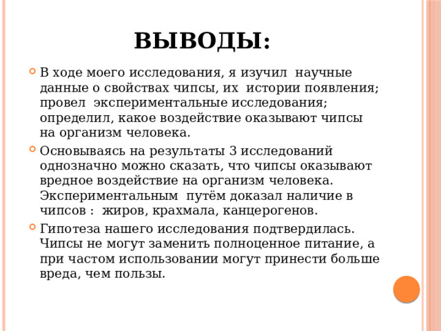 Выводы: В ходе моего исследования, я изучил научные данные о свойствах чипсы, их истории появления; провел экспериментальные исследования; определил, какое воздействие оказывают чипсы на организм человека. Основываясь на результаты 3 исследований однозначно можно сказать, что чипсы оказывают вредное воздействие на организм человека. Экспериментальным путём доказал наличие в чипсов : жиров, крахмала, канцерогенов. Гипотеза нашего исследования подтвердилась. Чипсы не могут заменить полноценное питание, а при частом использовании могут принести больше вреда, чем пользы. 