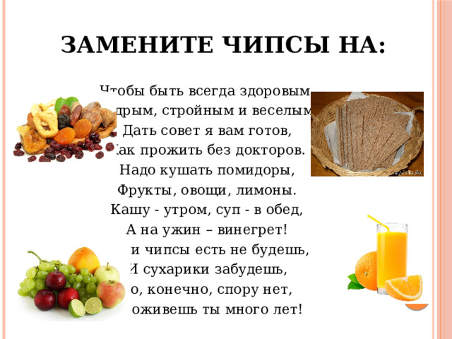 Замените чипсы на: Чтобы быть всегда здоровым, Бодрым, стройным и веселым, Дать совет я вам готов, Как прожить без докторов. Надо кушать помидоры, Фрукты, овощи, лимоны. Кашу - утром, суп - в обед, А на ужин – винегрет! Если чипсы есть не будешь, И сухарики забудешь, То, конечно, спору нет, Проживешь ты много лет! 