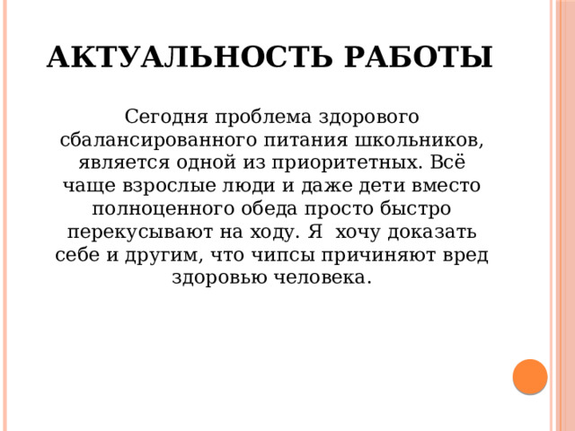 Актуальность работы  Сегодня проблема здорового сбалансированного питания школьников, является одной из приоритетных. Всё чаще взрослые люди и даже дети вместо полноценного обеда просто быстро перекусывают на ходу. Я хочу доказать себе и другим, что чипсы причиняют вред здоровью человека. 