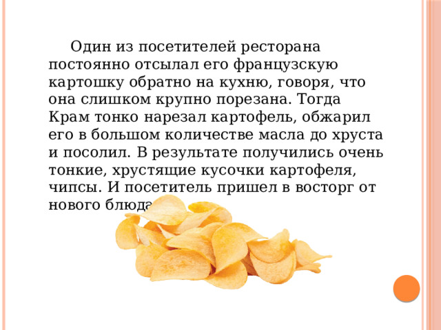   Один из посетителей ресторана постоянно отсылал его французскую картошку обратно на кухню, говоря, что она слишком крупно порезана. Тогда Крам тонко нарезал картофель, обжарил его в большом количестве масла до хруста и посолил. В результате получились очень тонкие, хрустящие кусочки картофеля, чипсы. И посетитель пришел в восторг от нового блюда. 